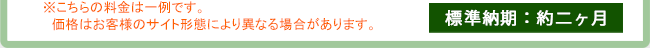 ※こちらの料金は一例です。　価格はお客様のサイト形態により異なる場合があります。【標準納期：約二ヶ月】