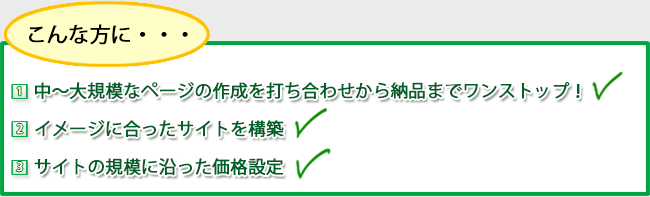 こんな方に…【1】中～大規模なページの作成を打ち合わせから納品までワンストップ！【2】イメージに合ったサイトを構築【3】サイトの規模に沿った価格設定