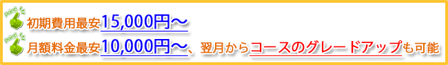 [point]初期費用最安15,000円～[point]月額料金最安10,000円～、翌月からコースのグレードアップも可能